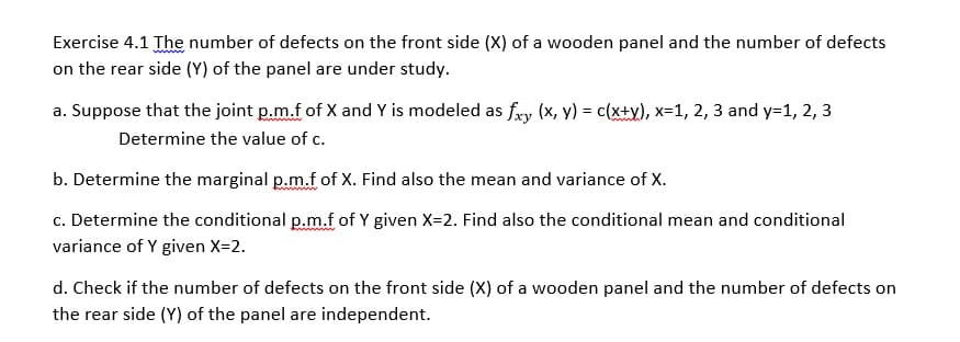 Exercise 4.1 The number of defects on the front side (X) of a wooden panel and the number of defects
on the rear side (Y) of the panel are under study.
a. Suppose that the joint p.m.f of X and Y is modeled as fry (x, y) = c(x+y), x=1, 2, 3 and y=1, 2, 3
Determine the value of c.
b. Determine the marginal p.m.f of X. Find also the mean and variance of X.
c. Determine the conditional p.m.f of Y given X=2. Find also the conditional mean and conditional
variance of Y given X=2.
d. Check if the number of defects on the front side (X) of a wooden panel and the number of defects on
the rear side (Y) of the panel are independent.
