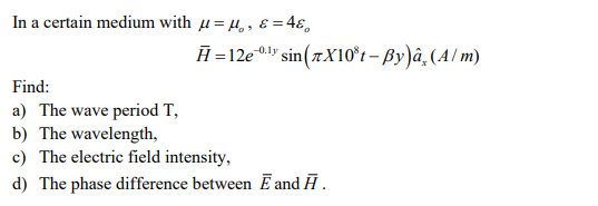 In a certain medium with μ = ,, & = 46,
H=12e-0¹ sin(7X10³t-By)â (A/m)
Find:
a) The wave period T,
b) The wavelength,
c) The electric field intensity,
d) The phase difference between E and Ā.