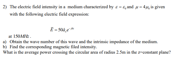 2) The electric field intensity in a medium characterized by ε = & and μ = 4μ is given
with the following electric field expression:
Ē = 50â e-k
at 150MHz.
a) Obtain the wave number of this wave and the intrinsic impedance of the medium.
b) Find the corresponding magnetic filed intensity.
What is the average power crossing the circular area of radius 2.5m in the z=constant plane?