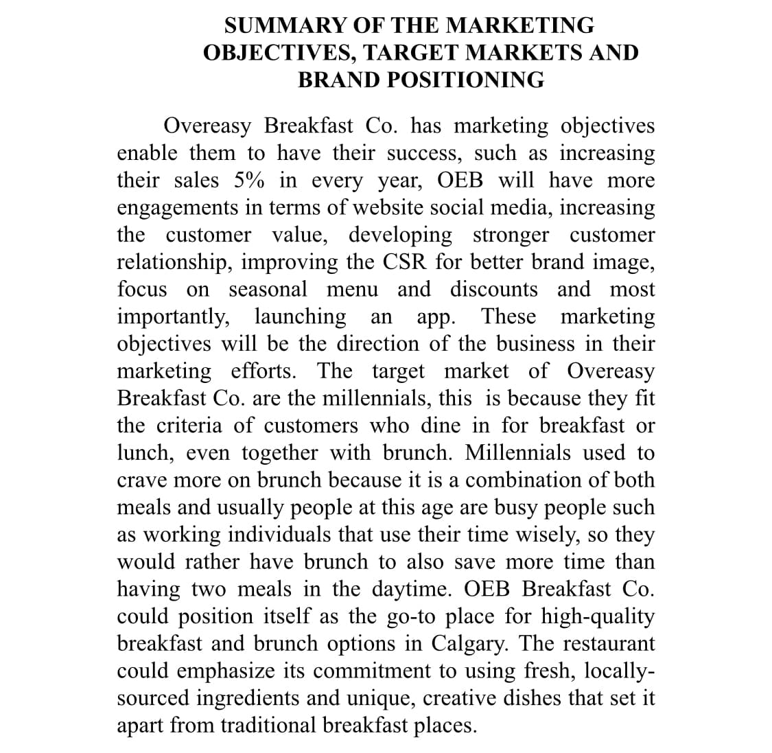 SUMMARY OF THE MARKETING
OBJECTIVES, TARGET MARKETS AND
BRAND POSITIONING
Overeasy Breakfast Co. has marketing objectives
enable them to have their success, such as increasing
their sales 5% in every year, OEB will have more
engagements in terms of website social media, increasing
the customer value, developing stronger customer
relationship, improving the CSR for better brand image,
focus on seasonal menu and discounts and most
importantly, launching an app. These marketing
objectives will be the direction of the business in their
marketing efforts. The target market of Overeasy
Breakfast Co. are the millennials, this is because they fit
the criteria of customers who dine in for breakfast or
lunch, even together with brunch. Millennials used to
crave more on brunch because it is a combination of both
meals and usually people at this age are busy people such
as working individuals that use their time wisely, so they
would rather have brunch to also save more time than
having two meals in the daytime. OEB Breakfast Co.
could position itself as the go-to place for high-quality
breakfast and brunch options in Calgary. The restaurant
could emphasize its commitment to using fresh, locally-
sourced ingredients and unique, creative dishes that set it
apart from traditional breakfast places.