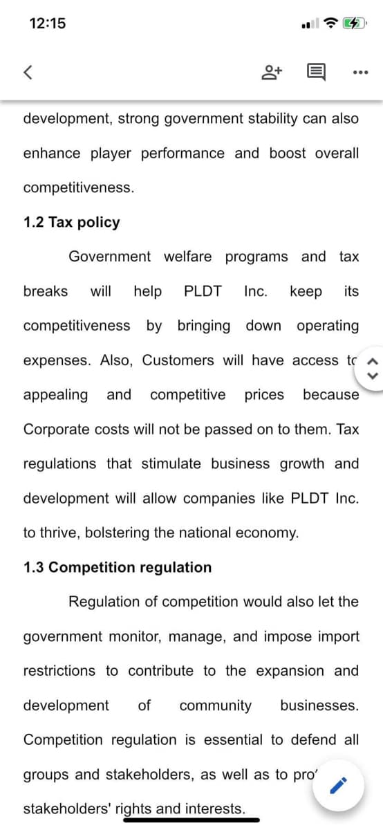 12:15
8+
development, strong government stability can also
enhance player performance and boost overall
competitiveness.
1.2 Tax policy
Government welfare programs and tax
breaks will help PLDT Inc. keep its
competitiveness by bringing down operating
expenses. Also, Customers will have access to
appealing and competitive prices because
Corporate costs will not be passed on to them. Tax
regulations that stimulate business growth and
development will allow companies like PLDT Inc.
to thrive, bolstering the national economy.
1.3 Competition regulation
Regulation of competition would also let the
government monitor, manage, and impose import
restrictions to contribute to the expansion and
development of community businesses.
Competition regulation is essential to defend all
groups and stakeholders, as well as to pro'
stakeholders' rights and interests.