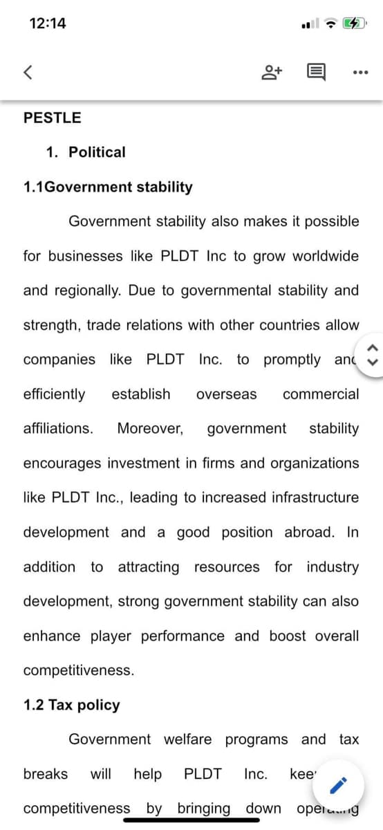 12:14
PESTLE
1. Political
1.1Government stability
8+
Government stability also makes it possible
for businesses like PLDT Inc to grow worldwide
and regionally. Due to governmental stability and
strength, trade relations with other countries allow
companies like PLDT Inc. to promptly and
efficiently establish overseas commercial
affiliations. Moreover, government stability
encourages investment in firms and organizations
like PLDT Inc., leading to increased infrastructure
development and a good position abroad. In
addition to attracting resources for industry
development, strong government stability can also
enhance player performance and boost overall
competitiveness.
1.2 Tax policy
Government welfare programs and tax
breaks will help PLDT Inc. kee'
competitiveness by bringing down oper.....g