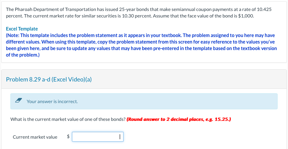 The Pharoah Department of Transportation has issued 25-year bonds that make semiannual coupon payments at a rate of 10.425
percent. The current market rate for similar securities is 10.30 percent. Assume that the face value of the bond is $1,000.
Excel Template
(Note: This template includes the problem statement as it appears in your textbook. The problem assigned to you here may have
different values. When using this template, copy the problem statement from this screen for easy reference to the values you've
been given here, and be sure to update any values that may have been pre-entered in the template based on the textbook version
of the problem.)
Problem 8.29 a-d (Excel Video)(a)
Your answer is incorrect.
What is the current market value of one of these bonds? (Round answer to 2 decimal places, e.g. 15.25.)
Current market value $