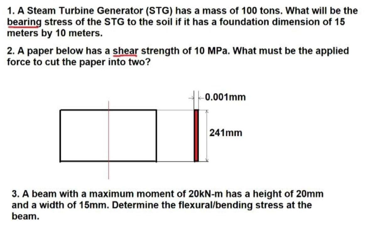 1. A Steam Turbine Generator (STG) has a mass of 100 tons. What will be the
bearing stress of the STG to the soil if it has a foundation dimension of 15
meters by 10 meters.
2. A paper below has a shear strength of 10 MPa. What must be the applied
force to cut the paper into two?
0.001mm
241mm
3. A beam with a maximum moment of 20kN-m has a height of 20mm
and a width of 15mm. Determine the flexural/bending stress at the
beam.
