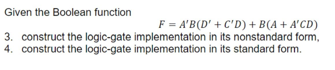Given the Boolean function
F = A'B(D' + C'D) + B(A + A'CD)
3. construct the logic-gate implementation in its nonstandard form,
4. construct the logic-gate implementation in its standard form.
