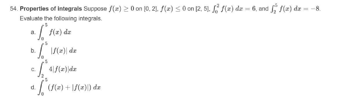 54. Properties of integrals Suppose f(x) > 0 on [0, 2], ƒ(x) ≤ 0 on [2, 5], f² ƒ(x) dx = 6, and ſ₂ ƒ(x) dx = −8.
Evaluate the following integrals.
5
a. Sº f(x) dx
To
[° \f(x)\ dr
5
.5
·
C.
4 f(x) dx
d.
· * (f(x) + f(x)) dx