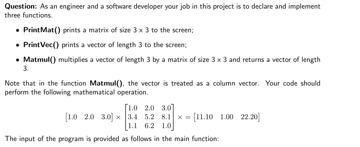 Question: As an engineer and a software developer your job in this project is to declare and implement
three functions.
• PrintMat() prints a matrix of size 3 x 3 to the screen;
PrintVec() prints a vector of length 3 to the screen;
• Matmul() multiplies a vector of length 3 by a matrix of size 3 x 3 and returns a vector of length
3.
Note that in the function Matmul(), the vector is treated as a column vector. Your code should
perform the following mathematical operation.
[1.0
2.0 3.0
x = [11.10 1.00 22.20]
1.0]
[1.0 2.0 3.0] x
3.4 5.2 8.1
1.1
6.2
The input of the program is provided as follows in the main function:

