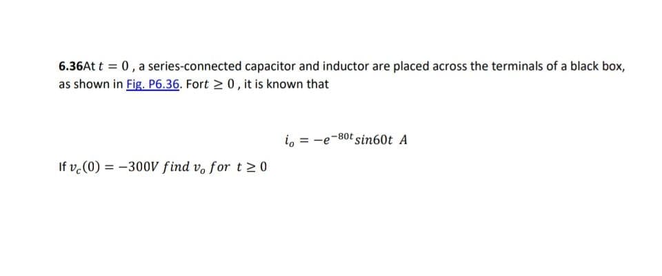 6.36At t = 0, a series-connected capacitor and inductor are placed across the terminals of a black box,
as shown in Fig. P6.36. Fort ≥ 0, it is known that
If vc (0) = -300V find vo for t≥0
io
-80t sin60t A
-e-8