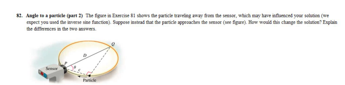 82. Angle to a particle (part 2) The figure in Exercise 81 shows the particle traveling away from the sensor, which may have influenced your solution (we
expect you used the inverse sine function). Suppose instead that the particle approaches the sensor (see figure). How would this change the solution? Explain
the differences in the two answers.
Sensor
D
Particle