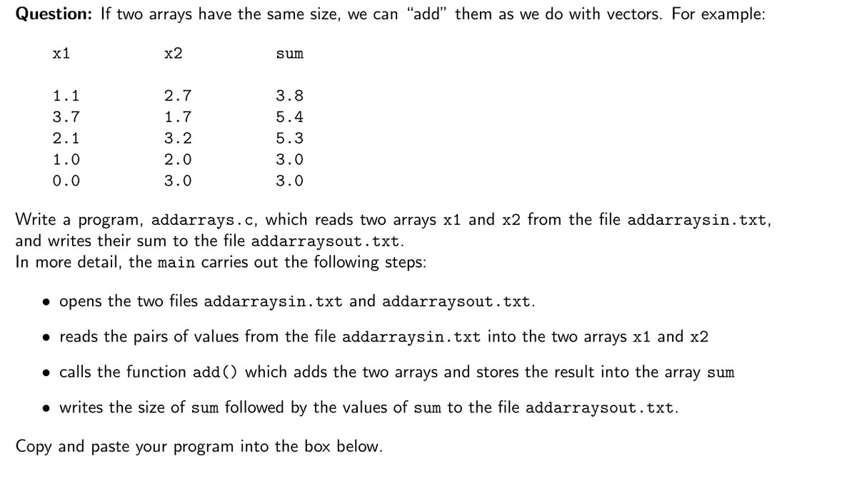 Question: If two arrays have the same size, we can "add" them as we do with vectors. For example:
х1
x2
sum
1.1
2.7
3.8
3.7
1.7
5.4
2.1
3.2
5.3
1.0
2.0
3.0
0.0
3.0
3.0
Write a program, addarrays.c, which reads two arrays x1 and x2 from the file addarraysin.txt,
and writes their sum to the file addarraysout.txt.
In more detail, the main carries out the following steps:
• opens the two files addarraysin.txt and addarraysout.txt.
• reads the pairs of values from the file addarraysin.txt into the two arrays x1 and x2
• calls the function add() which adds the two arrays and stores the result into the array sum
• writes the size of sum followed by the values of sum to the file addarraysout.txt.
Copy and paste your program into the box below.
