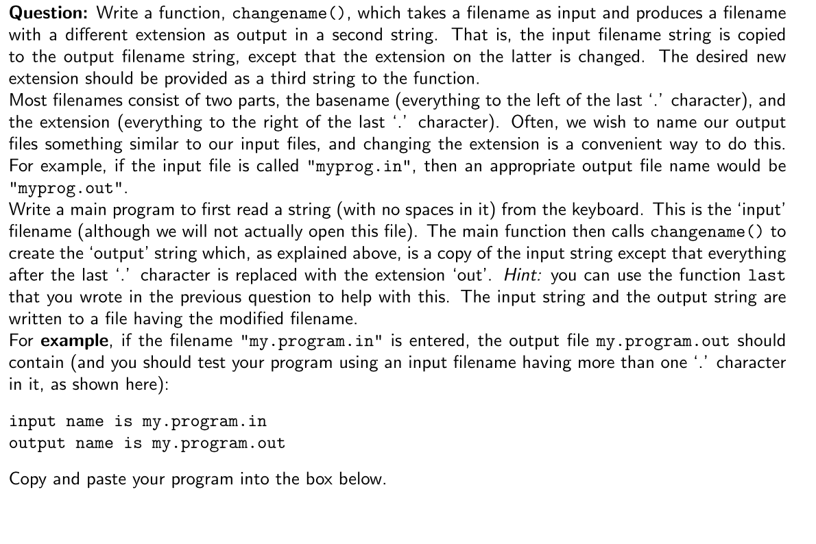 Question: Write a function, changename (), which takes a filename as input and produces a filename
with a different extension as output in a second string. That is, the input filename string is copied
to the output filename string, except that the extension on the latter is changed. The desired new
extension should be provided as a third string to the function.
Most filenames consist of two parts, the basename (everything to the left of the last '.' character), and
the extension (everything to the right of the last '.' character). Often, we wish to name our output
files something similar to our input files, and changing the extension is a convenient way to do this.
For example, if the input file is called "myprog.in", then an appropriate output file name would be
"myprog.out".
Write a main program to first read a string (with no spaces in it) from the keyboard. This is the 'input'
filename (although we will not actually open this file). The main function then calls changename () to
create the 'output' string which, as explained above, is a copy of the input string except that everything
after the last '.' character is replaced with the extension 'out'. Hint: you can use the function last
that you wrote in the previous question to help with this. The input string and the output string are
written to a file having the modified filename.
For example, if the filename "my.program.in" is entered, the output file my.program.out should
contain (and you should test your program using an input filename having more than one '.' character
in it, as shown here):
input name is my.program.in
output name is my.program.out
Copy and paste your program into the box below.
