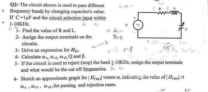 Q2: The circuit shown is used to pass different
frequency bands by changing capacitor's value.
If C-lpF and the circuit selection input within
1-10KHZ.
1- Find the value of R and L.
f..
2- Assign the output terminals on the
circuits.
3- Drive an expression for H).
4- Calculate o., O cl, O c2, Q and B.
5- If the circuit is used to reject (stop) the band L-10KHZ, assign the output terminals
and what would be the cut off frequencies. Se. ..
6- Sketch an approximate graph for | H(o verses o, indicating the valuc of ct
W, , 0 el, Oc2, for passing and rejection cases.
