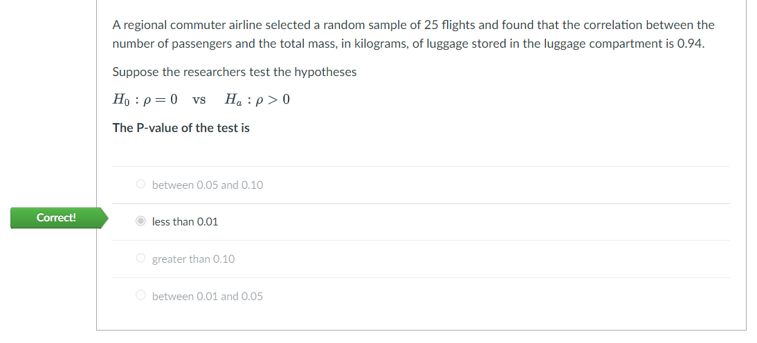 Correct!
A regional commuter airline selected a random sample of 25 flights and found that the correlation between the
number of passengers and the total mass, in kilograms, of luggage stored in the luggage compartment is 0.94.
Suppose the researchers test the hypotheses
Ho : p = 0 VS Ha:p> 0
The P-value of the test is
Obetween 0.05 and 0.10
less than 0.01
O greater than 0.10
Obetween 0.01 and 0.05