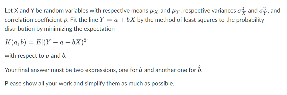 Let X and Y be random variables with respective means μx and μy, respective variances and o, and
correlation coefficient p. Fit the line Y = a +bX by the method of least squares to the probability
distribution by minimizing the expectation
K(a, b) = E[(Y− a − bX)²]
with respect to a and b.
Your final answer must be two expressions, one for â and another one for 1.
Please show all your work and simplify them as much as possible.