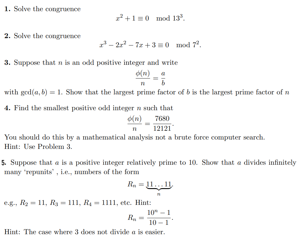 1. Solve the congruence
2. Solve the congruence
x² + 1 = 0 mod 13³.
x³ - 2x² - 7x + 3 = 0 mod 7².
3. Suppose that n is an odd positive integer and write
o(n) a
b
n
with ged(a, b) = 1. Show that the largest prime factor of b is the largest prime factor of n
4. Find the smallest positive odd integer n such that
o(n)
7680
n
12121
You should do this by a mathematical analysis not a brute force computer search.
Hint: Use Problem 3.
e.g., R₂ = 11, R3 = 111, R4
=
5. Suppose that a is a positive integer relatively prime to 10. Show that a divides infinitely
many 'repunits', i.e., numbers of the form
Rn
=
1111, etc. Hint:
Rn
11…….11.
10 - 1
10 1
Hint: The case where 3 does not divide a is easier.
=
n