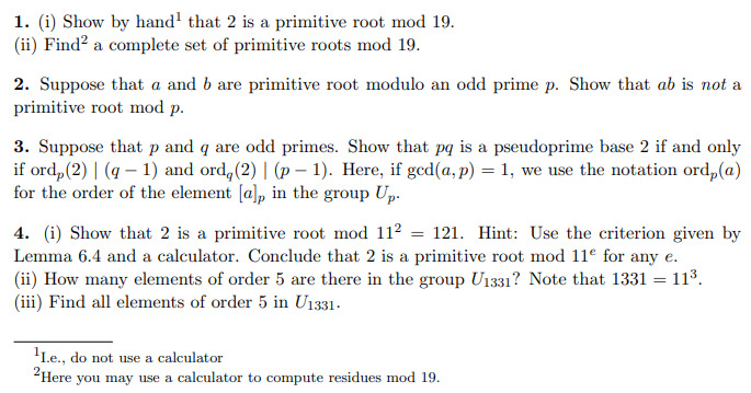 1. (i) Show by hand that 2 is a primitive root mod 19.
(ii) Find² a complete set of primitive roots mod 19.
2. Suppose that a and b are primitive root modulo an odd prime p. Show that ab is not a
primitive root mod p.
3. Suppose that p and q are odd primes. Show that pq is a pseudoprime base 2 if and only
if ord, (2)| (q-1) and ord, (2)| (p-1). Here, if gcd(a, p) = 1, we use the notation ord, (a)
for the order of the element [a], in the group Up.
4. (i) Show that 2 is a primitive root mod 11² = 121. Hint: Use the criterion given by
Lemma 6.4 and a calculator. Conclude that 2 is a primitive root mod 11e for any e.
(ii) How many elements of order 5 are there in the group U1331? Note that 1331 = 11³.
(iii) Find all elements of order 5 in U1331.
¹1.e., do not use a calculator
Here you may use a calculator to compute residues mod 19.