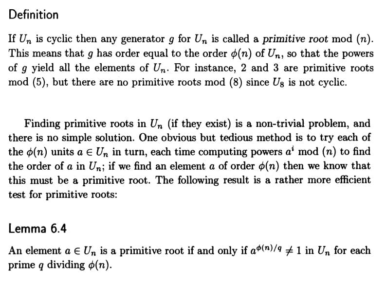 Definition
If Un is cyclic then any generator g for Un is called a primitive root mod (n).
This means that g has order equal to the order (n) of Un, so that the powers
of g yield all the elements of Un. For instance, 2 and 3 are primitive roots
mod (5), but there are no primitive roots mod (8) since Us is not cyclic.
Finding primitive roots in Un (if they exist) is a non-trivial problem, and
there is no simple solution. One obvious but tedious method is to try each of
the (n) units a E Un in turn, each time computing powers a mod (n) to find
the order of a in Un; if we find an element a of order (n) then we know that
this must be a primitive root. The following result is a rather more efficient
test for primitive roots:
Lemma 6.4
An element a E Un is a primitive root if and only if a(n)/9 ‡ 1 in Un for each
prime q dividing (n).