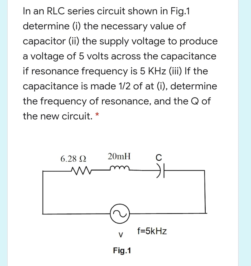 In an RLC series circuit shown in Fig.1
determine (i) the necessary value of
capacitor (ii) the supply voltage to produce
a voltage of 5 volts across the capacitance
if resonance frequency is 5 KHz (iii) If the
capacitance is made 1/2 of at (i), determine
the frequency of resonance, and the Q of
the new circuit.
6.28 Q
20mH
f=5kHz
Fig.1
