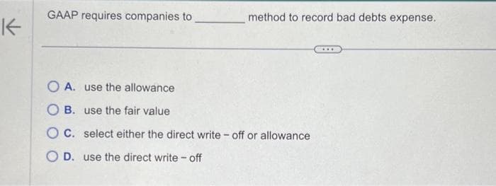 K
GAAP requires companies to
method to record bad debts expense.
OA. use the allowance
OB. use the fair value
OC. select either the direct write-off or allowance
O D. use the direct write - off