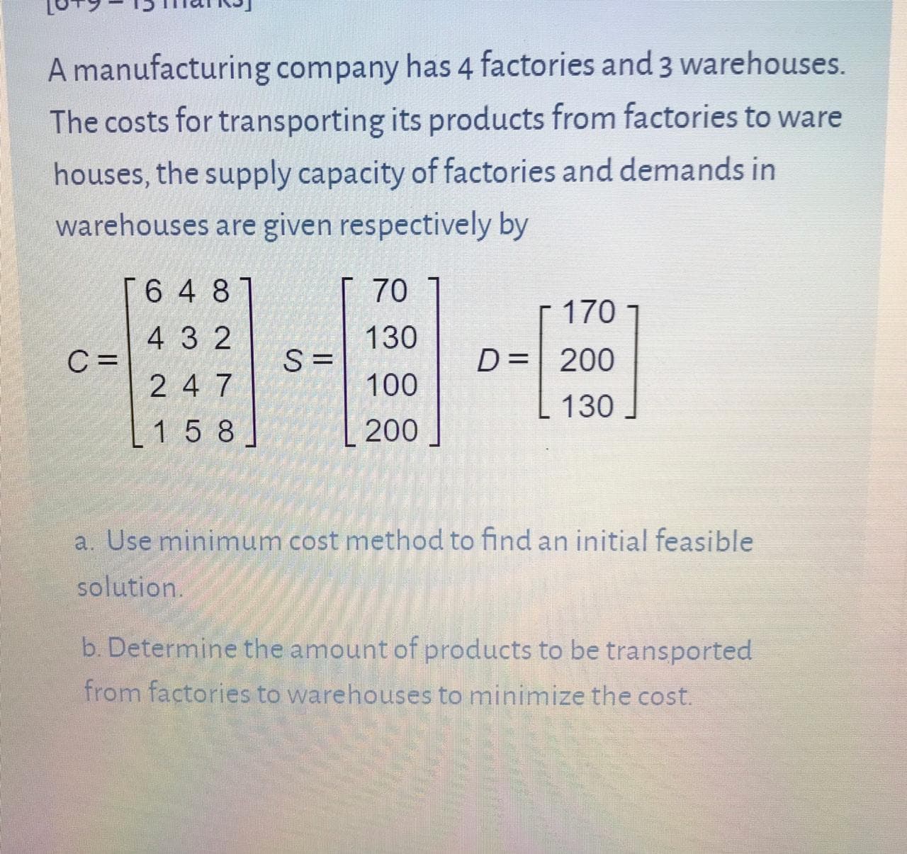 A manufacturing company has 4 factories and 3 warehouses.
The costs for transporting its products from factories to ware
houses, the supply capacity of factories and demands in
warehouses are given respectively by
6 4 81
70
170
4 3 2
C =
130
S =
D= 200
2 4 7
100
130
1 5 8
200
a. Use minimum cost method to find an initial feasible
solution.
b. Determine the amount of products to be transported
from factories to warehouses to minimize the cost.

