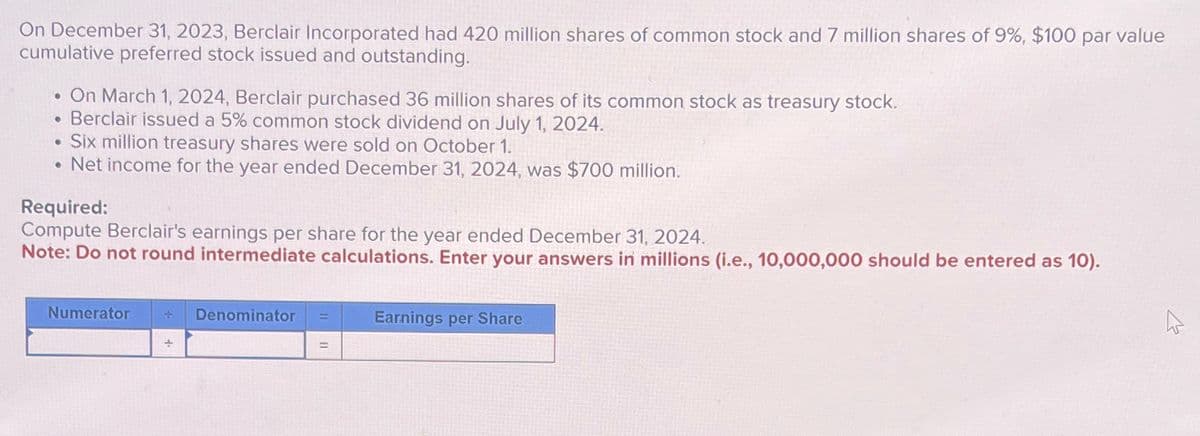 On December 31, 2023, Berclair Incorporated had 420 million shares of common stock and 7 million shares of 9%, $100 par value
cumulative preferred stock issued and outstanding.
On March 1, 2024, Berclair purchased 36 million shares of its common stock as treasury stock.
• Berclair issued a 5% common stock dividend on July 1, 2024.
Six million treasury shares were sold on October 1.
.Net income for the year ended December 31, 2024, was $700 million.
Required:
Compute Berclair's earnings per share for the year ended December 31, 2024.
Note: Do not round intermediate calculations. Enter your answers in millions (i.e., 10,000,000 should be entered as 10).
Numerator 4. Denominator
Earnings per Share
=