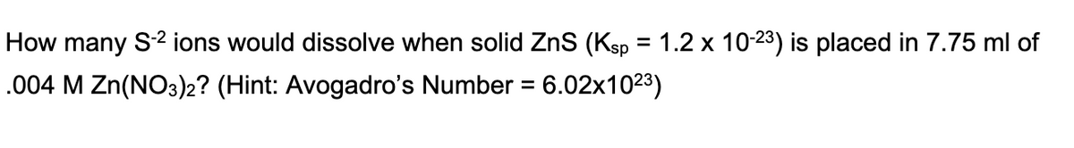 How many S2 ions would dissolve when solid ZnS (Ksp = 1.2 x 10-23) is placed in 7.75 ml of
%3D
.004 M Zn(NO3)2? (Hint: Avogadro's Number = 6.02x1023)
