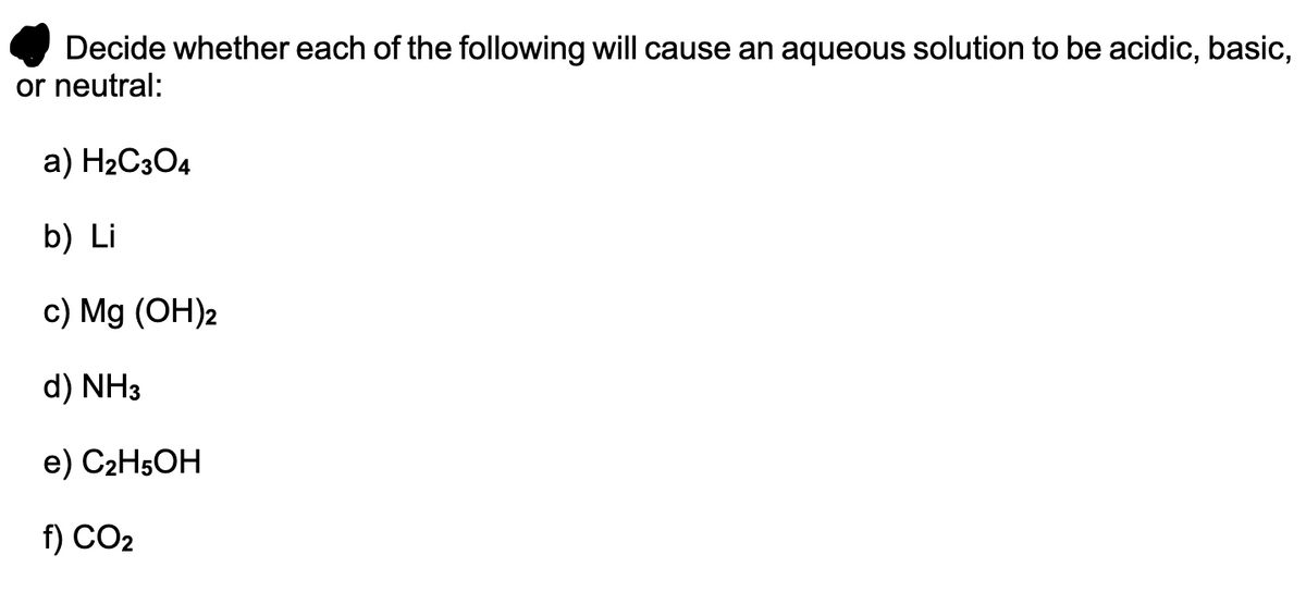 Decide whether each of the following will cause an aqueous solution to be acidic, basic,
or neutral:
a) H2C3O4
b) Li
c) Mg (OH)2
d) NH3
e) C2H5OH
f) CO2
