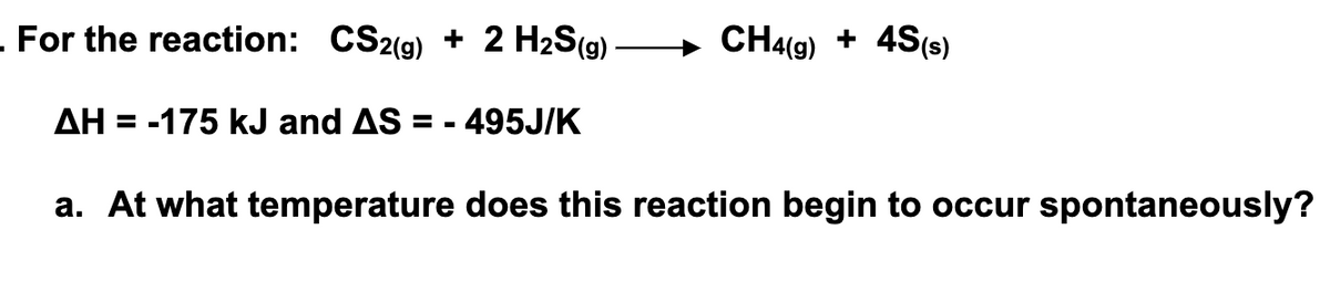 - For the reaction: CS2(g) + 2 H2S(g)
CH4(9) + 4S(s)
AH = -175 kJ and AS =
- 495J/K
a. At what temperature does this reaction begin to occur spontaneously?
