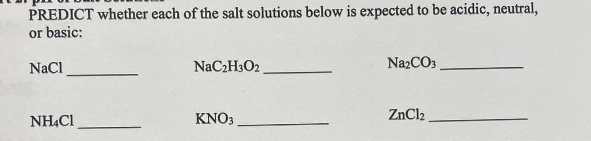 PREDICT whether each of the salt solutions below is expected to be acidic, neutral,
or basic:
NaCl
NaC2H3O2
Na2CO3
NHẠC1
KNO3
ZnCl2
