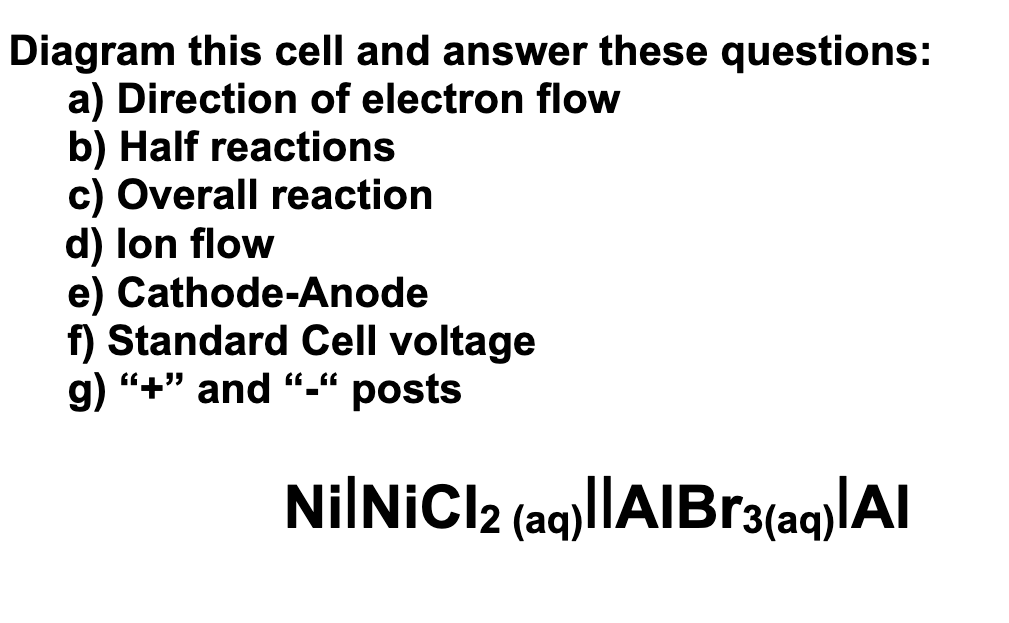Diagram this cell and answer these questions:
a) Direction of electron flow
b) Half reactions
c) Overall reaction
d) lon flow
e) Cathode-Anode
f) Standard Cell voltage
g) "+" and “_«
posts
NilNiCl2 (aq)||AIBr3(aq)|Al
