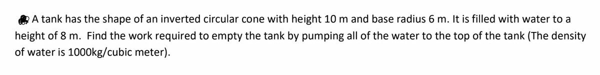 A tank has the shape of an inverted circular cone with height 10 m and base radius 6 m. It is filled with water to a
height of 8 m. Find the work required to empty the tank by pumping all of the water to the top of the tank (The density
of water is 1000kg/cubic meter).