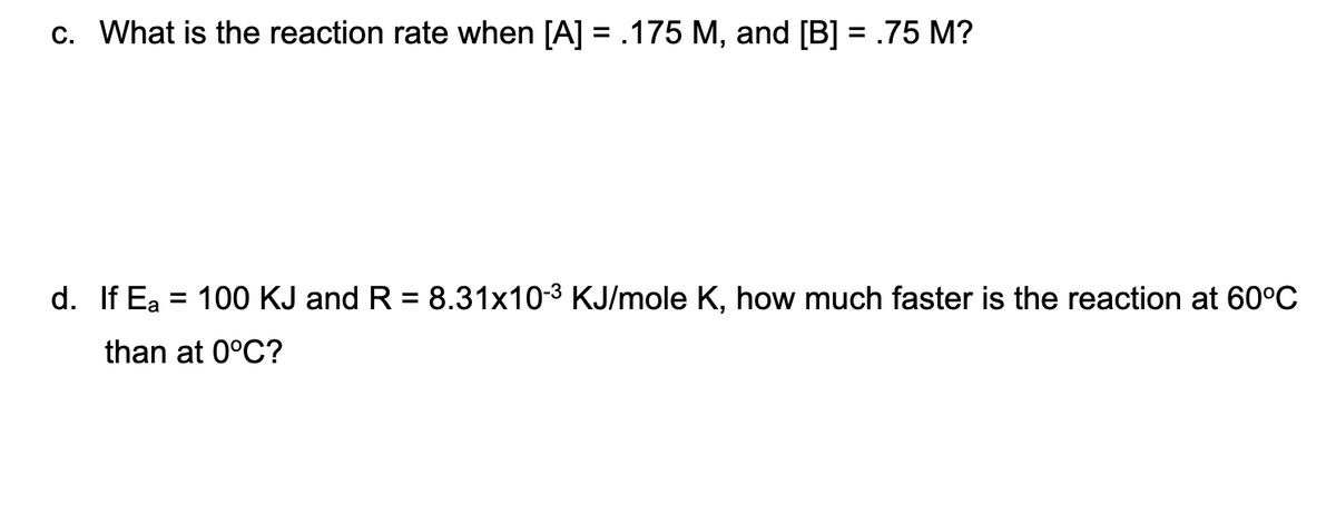c. What is the reaction rate when [A] = .175 M, and [B] = .75 M?
d. If Ea = 100 KJ and R = 8.31x10-3 KJ/mole K, how much faster is the reaction at 60°C
%3D
%3D
than at 0°C?
