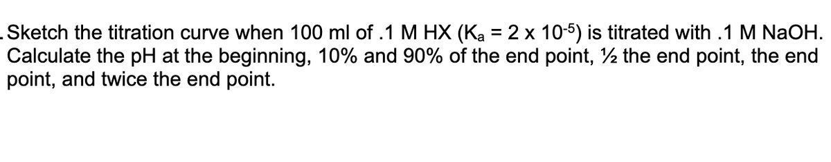 .Sketch the titration curve when 100 ml of .1 M HX (Ka = 2 x 10-5) is titrated with .1 M NaOH.
Calculate the pH at the beginning, 10% and 90% of the end point, ½ the end point, the end
point, and twice the end point.
