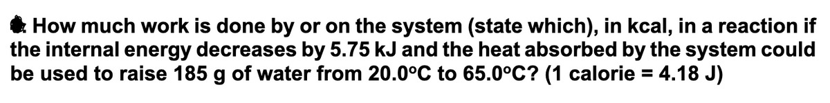 How much work is done by or on the system (state which), in kcal, in a reaction if
the internal energy decreases by 5.75 kJ and the heat absorbed by the system could
be used to raise 185 g of water from 20.0°C to 65.0°C? (1 calorie = 4.18 J)
