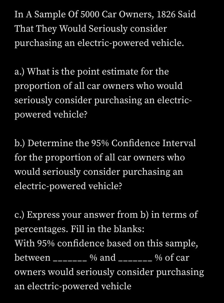 In A Sample Of 5000 Car Owners, 1826 Said
That They Would Seriously consider
purchasing an electric-powered vehicle.
a.) What is the point estimate for the
proportion of all car owners who would
seriously consider purchasing an electric-
powered vehicle?
b.) Determine the 95% Confidence Interval
for the proportion of all car owners who
would seriously consider purchasing an
electric-powered vehicle?
c.) Express your answer from b) in terms of
percentages. Fill in the blanks:
With 95% confidence based on this sample,
between __-
% and
% of car
--- -
--- --
owners would seriously consider purchasing
an electric-powered vehicle
