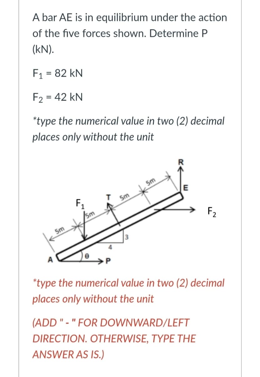 A bar AE is in equilibrium under the action
of the five forces shown. Determine P
(kN).
F1 = 82 kN
F2 = 42 kN
*type the numerical value in two (2) decimal
places only without the unit
5m
E
F1
/sm
Sm
F2
5m
A
*type the numerical value in two (2) decimal
places only without the unit
(ADD " - " FOR DOWNWARD/LEFT
DIRECTION. OTHERWISE, TYPE THE
ANSWER AS IS.)
