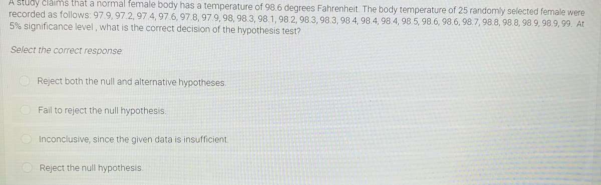 A study claims that a normal female body has a temperature of 98.6 degrees Fahrenheit. The body temperature of 25 randomly selected female were
recorded as follows: 97.9, 97.2, 97.4, 97.6, 97.8, 97.9, 98, 98.3, 98.1, 98.2, 98.3, 98.3, 98.4, 98.4, 98.4, 98.5, 98.6, 98.6, 98.7, 98.8, 98.8, 98.9, 98.9, 99. At
5% significance level, what is the correct decision of the hypothesis test?
Select the correct response:
Reject both the null and alternative hypotheses.
Fail to reject the null hypothesis.
Inconclusive, since the given data is insufficient.
Reject the null hypothesis.