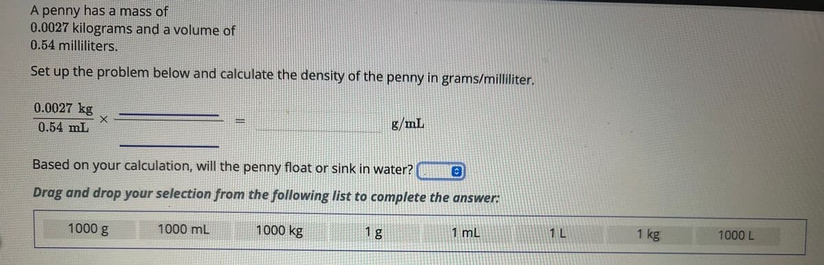 A penny has a mass of
0.0027 kilograms and a volume of
0.54 milliliters.
Set up the problem below and calculate the density of the penny in grams/milliliter.
0.0027 kg
0.54 mL
X
Based on your calculation, will the penny float or sink in water?
Drag and drop your selection from the following list to complete the answer:
1000 kg
1000 g
1000 mL
g/mL
1 g
û
1 mL
1 L
1 kg
1000 L