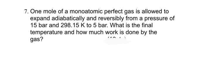 7. One mole of a monoatomic perfect gas is allowed to
expand adiabatically and reversibly from a pressure of
15 bar and 298.15 K to 5 bar. What is the final
temperature and how much work is done by the
gas?