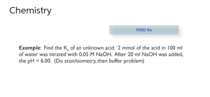 Chemistry
FIND Ka
Example: Find the K₂ of an unknown acid. 2 mmol of the acid in 100 ml
of water was titrated with 0.05 M NaOH. After 20 ml NaOH was added,
the pH = 6.00. (Do stoichiometry, then buffer problem)