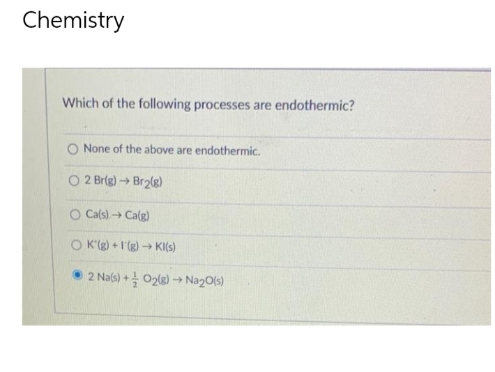 Chemistry
Which of the following processes are endothermic?
None of the above are endothermic.
O2 Br(g) → Br₂(g)
->
O Ca(s) → Ca(g)
OK'(g) +I(g) → KI(S)
2 Na(s) + O2(g) → Na2O(s)