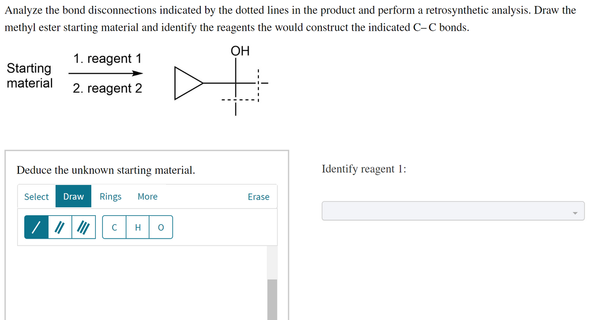 Analyze the bond disconnections indicated by the dotted lines in the product and perform a retrosynthetic analysis. Draw the
methyl ester starting material and identify the reagents the would construct the indicated C-C bonds.
ОН
1. reagent 1
2. reagent 2
Starting
material
Deduce the unknown starting material.
Select Draw Rings More
/
с
O
Erase
Identify reagent 1: