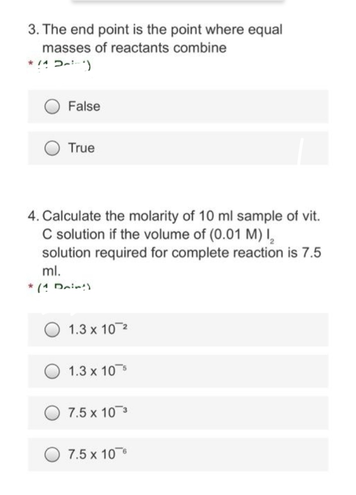 3. The end point is the point where equal
masses of reactants combine
*/^~²)
False
True
4. Calculate the molarity of 10 ml sample of vit.
C solution if the volume of (0.01 M) I₂
solution required for complete reaction is 7.5
ml.
* (1 Drint)
1.3 x 10 ²
1.3 x 10
7.5 x 10 3
7.5 x 10 6