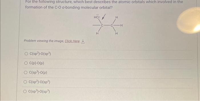 For the following structure, which best describes the atomic orbitals which involved in the
formation of the C-O a-bonding molecular orbital?
Problem viewing the image. Click Here
C(sp²)-0(sp³)
O C(p)-0(p)
O C(sp³)-0(p)
O C(sp²)-0(sp²)
O C(sp³)-0(sp³)
HO:
H
H
H