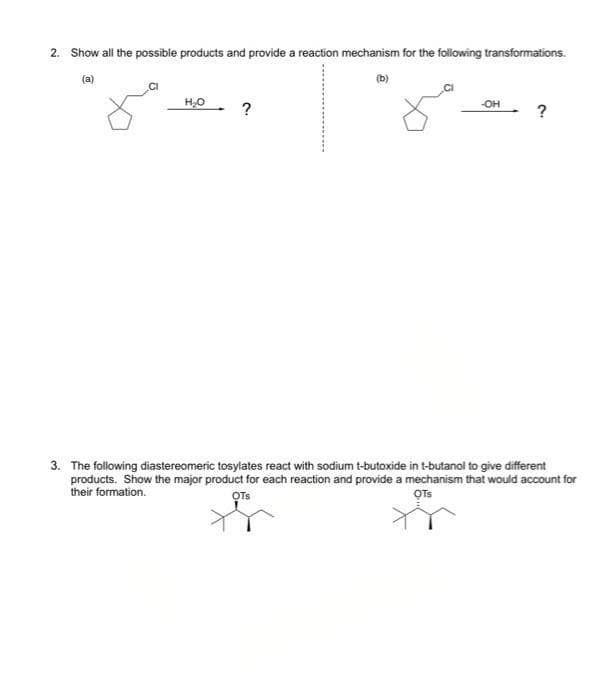 2. Show all the possible products and provide a reaction mechanism for the following transformations.
(a)
(b)
H₂O
-OH
?
3. The following diastereomeric tosylates react with sodium t-butoxide in t-butanol to give different
products. Show the major product for each reaction and provide a mechanism that would account for
their formation.
OTS
OTS