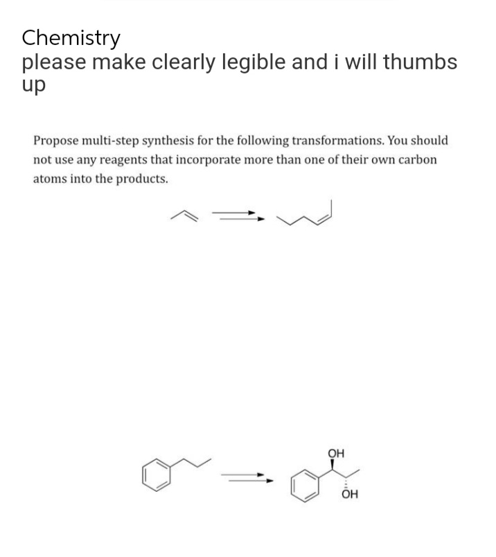 Chemistry
please make clearly legible and i will thumbs
up
Propose multi-step synthesis for the following transformations. You should
not use any reagents that incorporate more than one of their own carbon
atoms into the products.
OH
or ot
OH