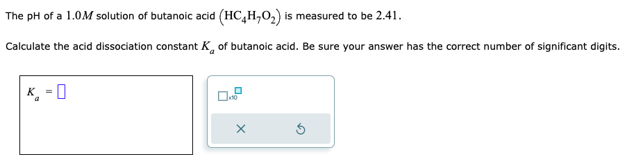 The pH of a 1.0M solution of butanoic acid (HC4H₂O₂) is measured to be 2.41.
Calculate the acid dissociation constant K of butanoic acid. Be sure your answer has the correct number of significant digits.
K = 0
a
0x10
X
5