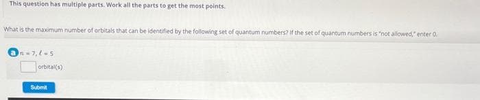 This question has multiple parts. Work all the parts to get the most points.
What is the maximum number of orbitals that can be identified by the following set of quantum numbers? if the set of quantum numbers is "not allowed,"enter 0.
@n-7,8-5
orbital(s)
Submit
