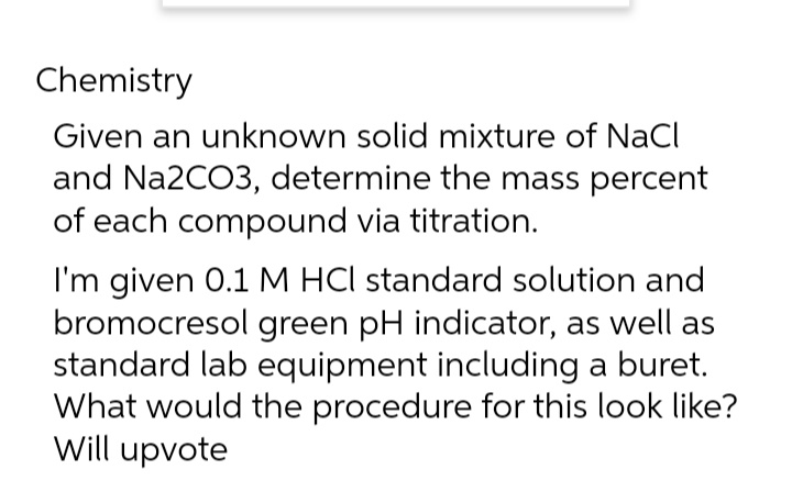 Chemistry
Given an unknown solid mixture of NaCl
and Na2CO3, determine the mass percent
of each compound via titration.
I'm given 0.1 M HCI standard solution and
bromocresol green pH indicator, as well as
standard lab equipment including a buret.
What would the procedure for this look like?
Will upvote