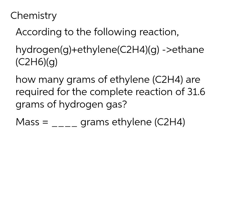 Chemistry
According to the following reaction,
hydrogen(g)+ethylene(C2H4)(g) ->ethane
(C2H6)(g)
how many grams of ethylene (C2H4) are
required for the complete reaction of 31.6
grams of hydrogen gas?
Mass: =
grams ethylene (C2H4)
